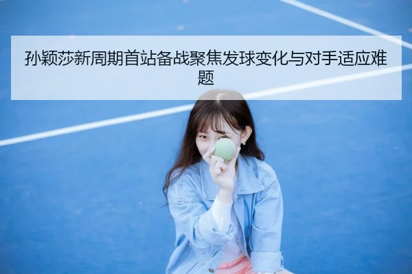 孙颖莎新周期首站备战聚焦发球变化与对手适应难题