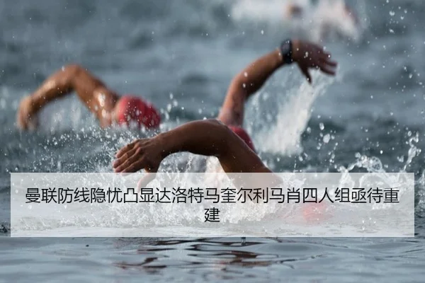 曼联防线隐忧凸显达洛特马奎尔利马肖四人组亟待重建